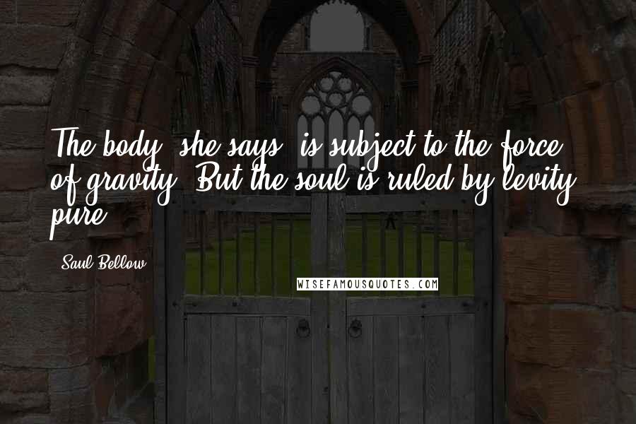 Saul Bellow Quotes: The body, she says, is subject to the force of gravity. But the soul is ruled by levity, pure.