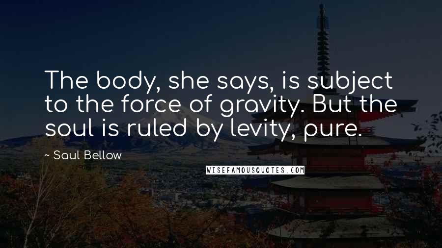 Saul Bellow Quotes: The body, she says, is subject to the force of gravity. But the soul is ruled by levity, pure.
