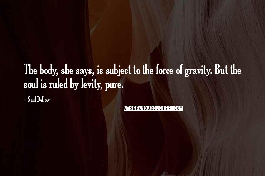 Saul Bellow Quotes: The body, she says, is subject to the force of gravity. But the soul is ruled by levity, pure.