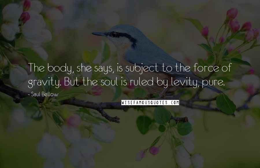 Saul Bellow Quotes: The body, she says, is subject to the force of gravity. But the soul is ruled by levity, pure.