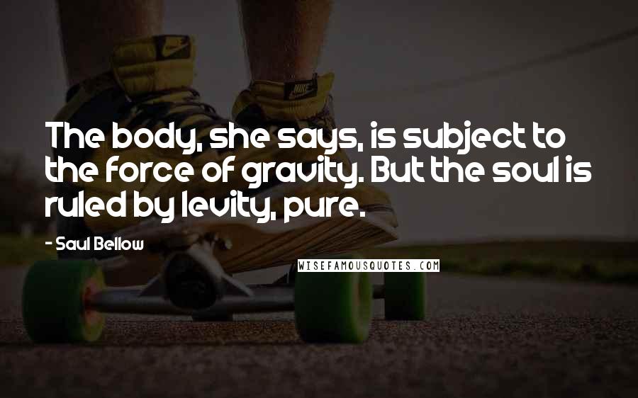 Saul Bellow Quotes: The body, she says, is subject to the force of gravity. But the soul is ruled by levity, pure.