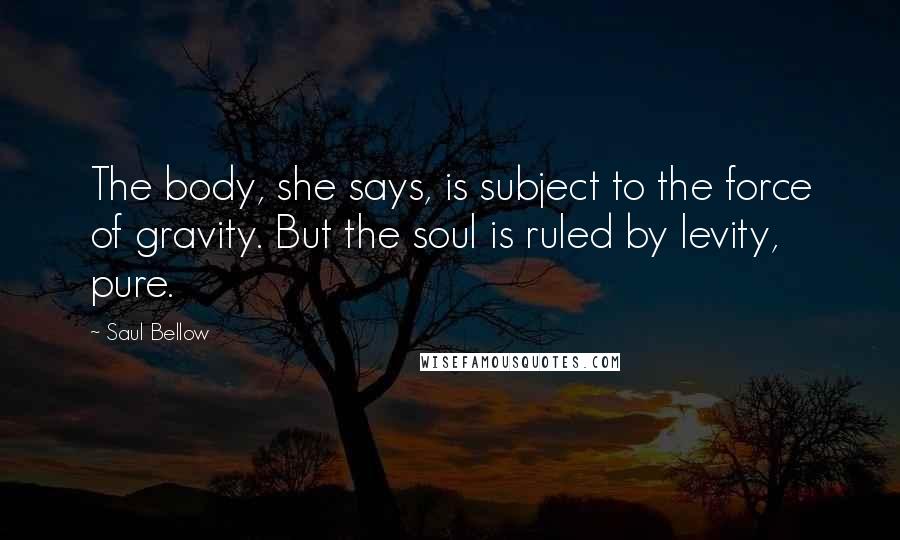 Saul Bellow Quotes: The body, she says, is subject to the force of gravity. But the soul is ruled by levity, pure.