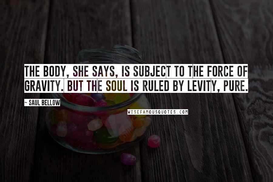 Saul Bellow Quotes: The body, she says, is subject to the force of gravity. But the soul is ruled by levity, pure.