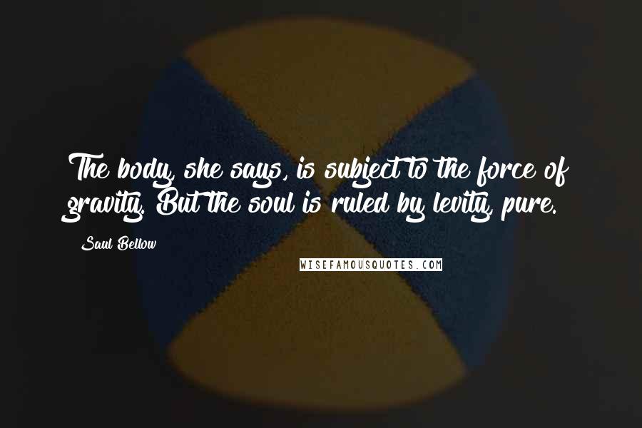 Saul Bellow Quotes: The body, she says, is subject to the force of gravity. But the soul is ruled by levity, pure.