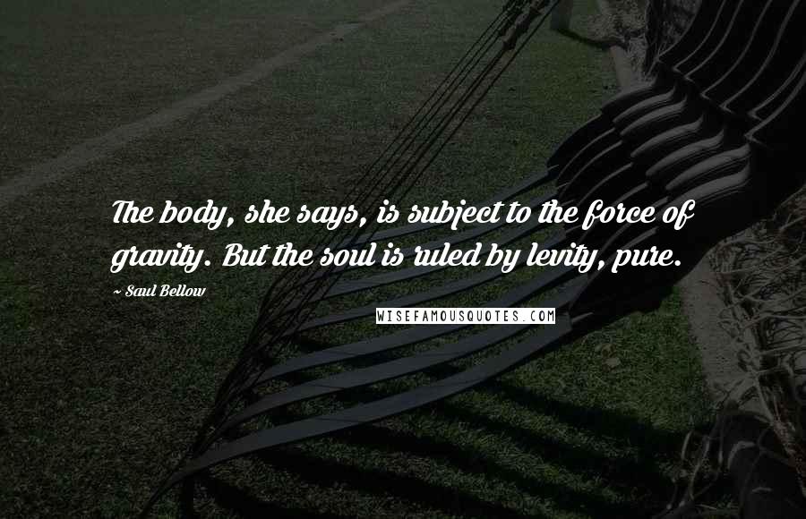 Saul Bellow Quotes: The body, she says, is subject to the force of gravity. But the soul is ruled by levity, pure.