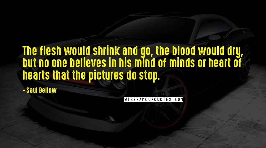 Saul Bellow Quotes: The flesh would shrink and go, the blood would dry, but no one believes in his mind of minds or heart of hearts that the pictures do stop.