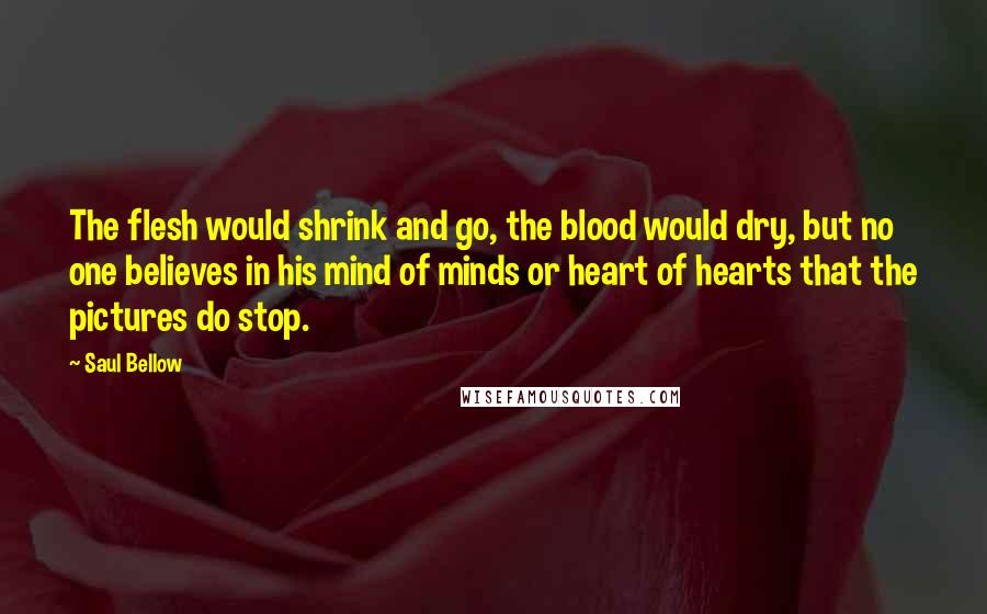 Saul Bellow Quotes: The flesh would shrink and go, the blood would dry, but no one believes in his mind of minds or heart of hearts that the pictures do stop.