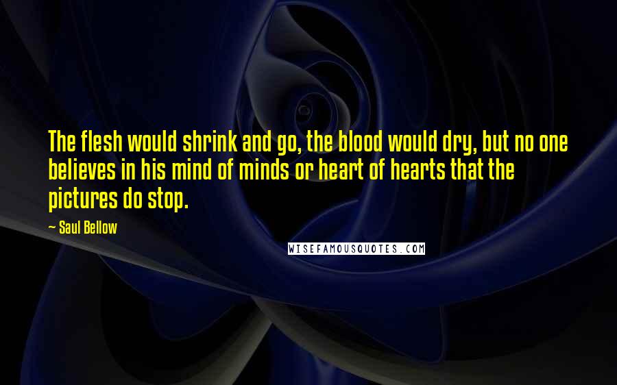 Saul Bellow Quotes: The flesh would shrink and go, the blood would dry, but no one believes in his mind of minds or heart of hearts that the pictures do stop.