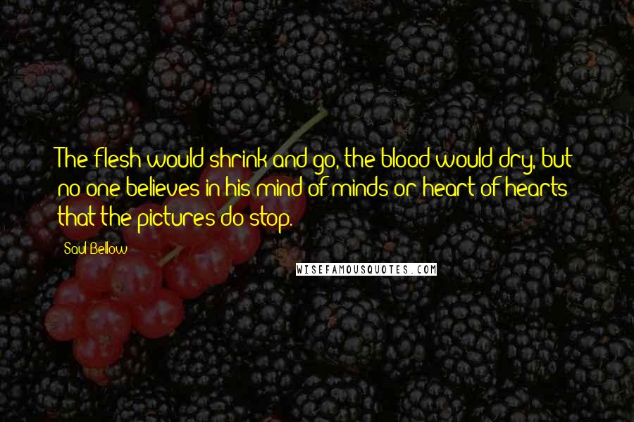 Saul Bellow Quotes: The flesh would shrink and go, the blood would dry, but no one believes in his mind of minds or heart of hearts that the pictures do stop.