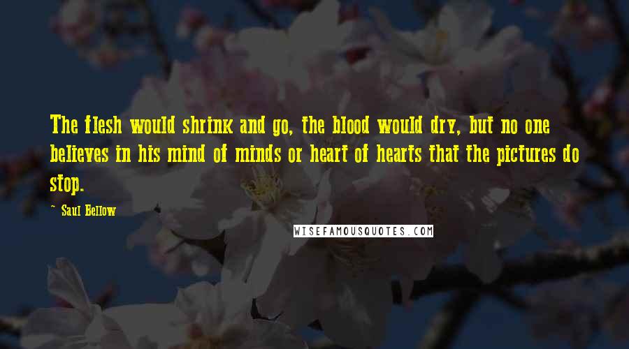 Saul Bellow Quotes: The flesh would shrink and go, the blood would dry, but no one believes in his mind of minds or heart of hearts that the pictures do stop.