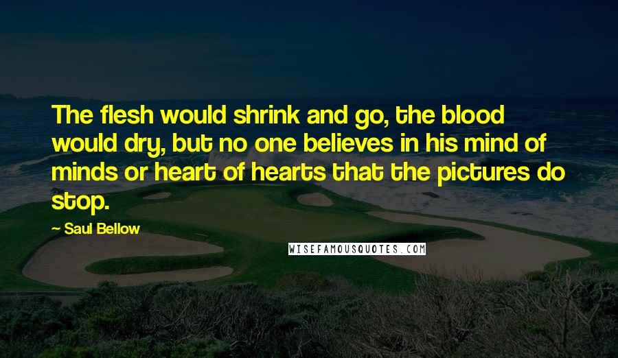 Saul Bellow Quotes: The flesh would shrink and go, the blood would dry, but no one believes in his mind of minds or heart of hearts that the pictures do stop.