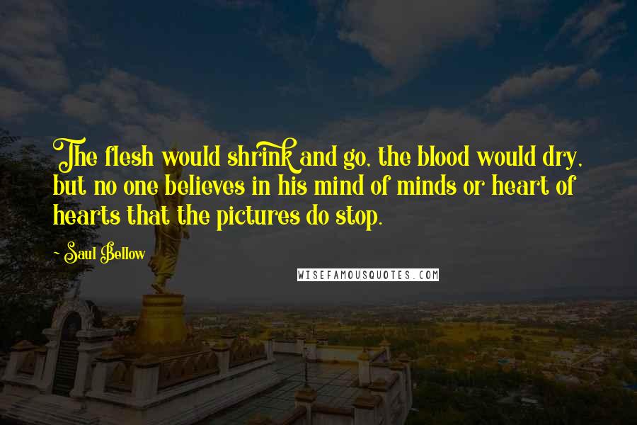 Saul Bellow Quotes: The flesh would shrink and go, the blood would dry, but no one believes in his mind of minds or heart of hearts that the pictures do stop.