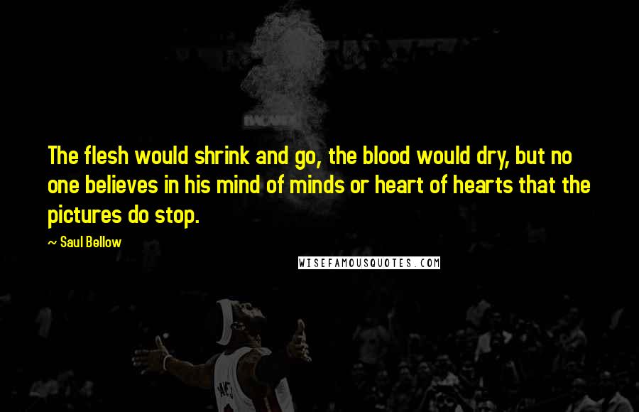 Saul Bellow Quotes: The flesh would shrink and go, the blood would dry, but no one believes in his mind of minds or heart of hearts that the pictures do stop.