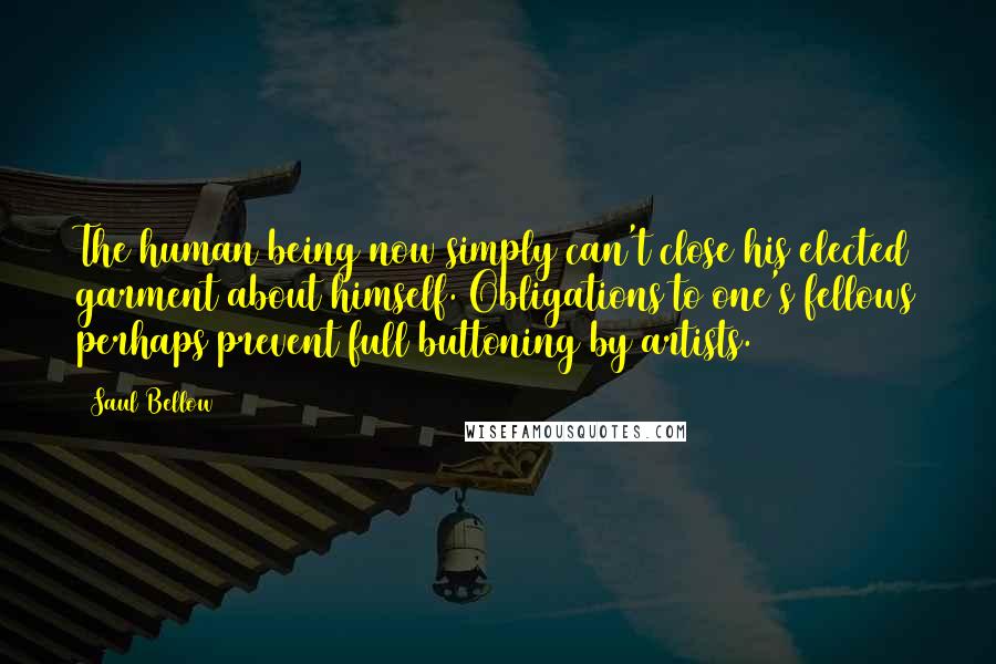Saul Bellow Quotes: The human being now simply can't close his elected garment about himself. Obligations to one's fellows perhaps prevent full buttoning by artists.