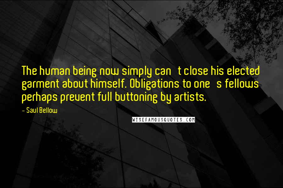 Saul Bellow Quotes: The human being now simply can't close his elected garment about himself. Obligations to one's fellows perhaps prevent full buttoning by artists.
