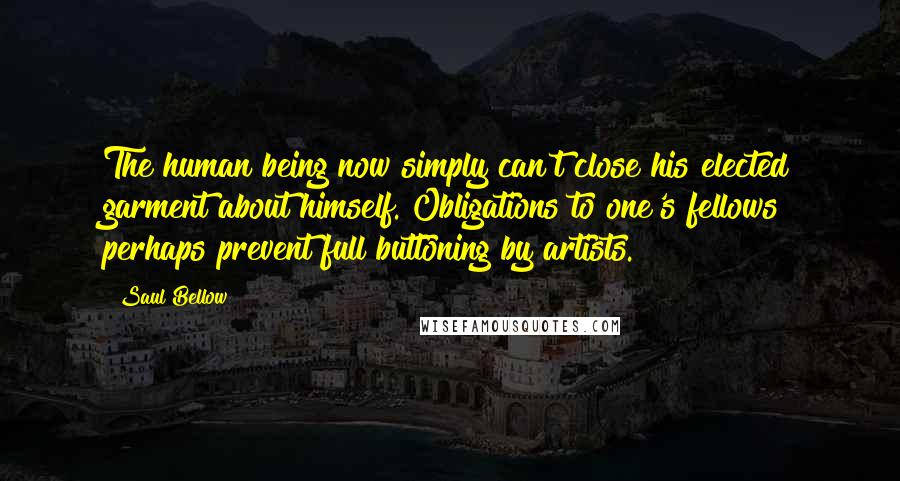 Saul Bellow Quotes: The human being now simply can't close his elected garment about himself. Obligations to one's fellows perhaps prevent full buttoning by artists.