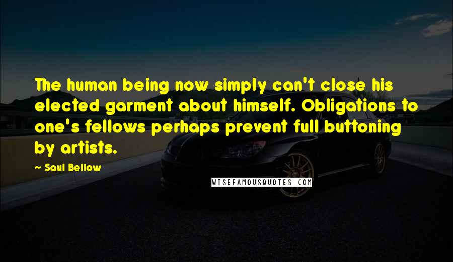 Saul Bellow Quotes: The human being now simply can't close his elected garment about himself. Obligations to one's fellows perhaps prevent full buttoning by artists.