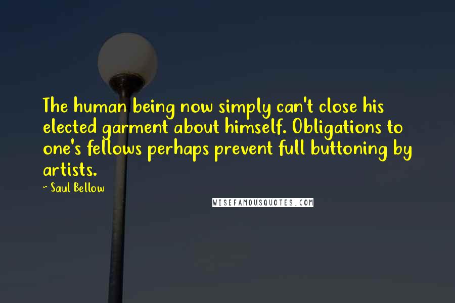 Saul Bellow Quotes: The human being now simply can't close his elected garment about himself. Obligations to one's fellows perhaps prevent full buttoning by artists.