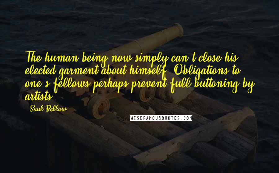 Saul Bellow Quotes: The human being now simply can't close his elected garment about himself. Obligations to one's fellows perhaps prevent full buttoning by artists.