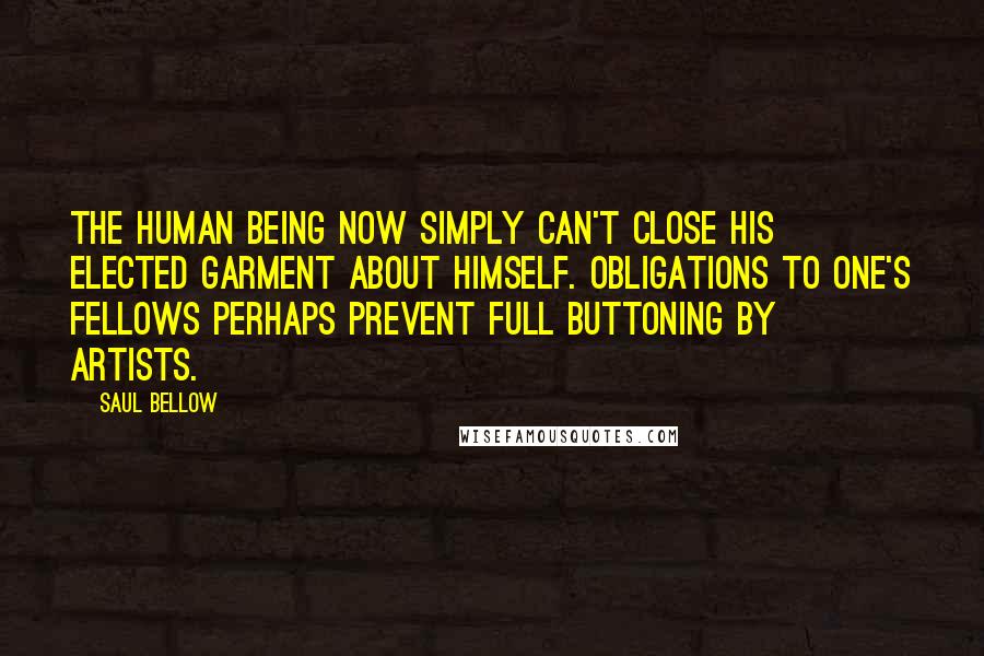 Saul Bellow Quotes: The human being now simply can't close his elected garment about himself. Obligations to one's fellows perhaps prevent full buttoning by artists.