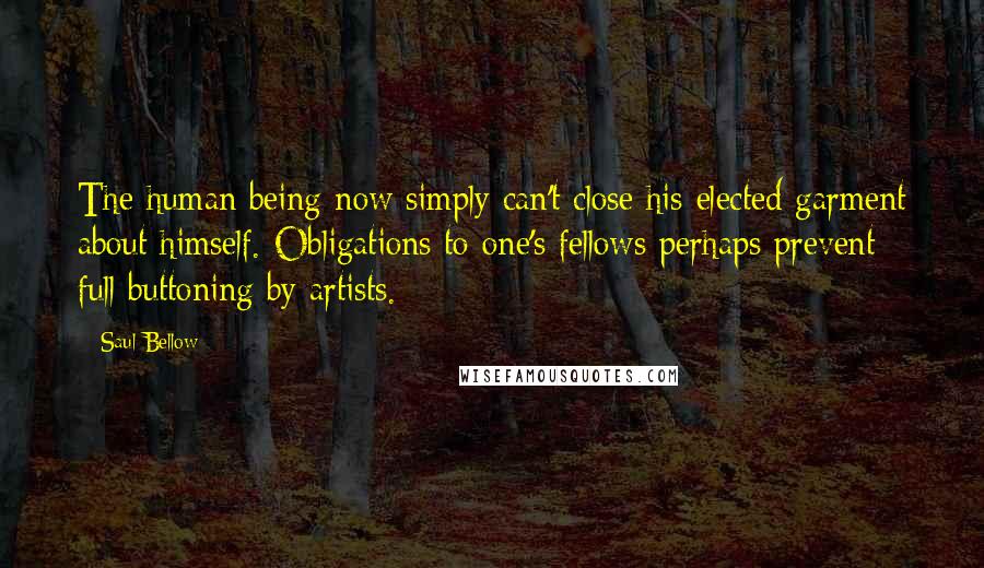Saul Bellow Quotes: The human being now simply can't close his elected garment about himself. Obligations to one's fellows perhaps prevent full buttoning by artists.