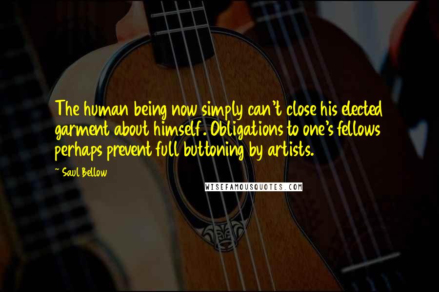Saul Bellow Quotes: The human being now simply can't close his elected garment about himself. Obligations to one's fellows perhaps prevent full buttoning by artists.