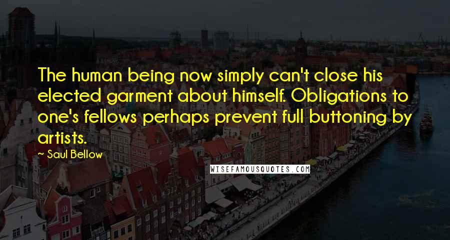 Saul Bellow Quotes: The human being now simply can't close his elected garment about himself. Obligations to one's fellows perhaps prevent full buttoning by artists.