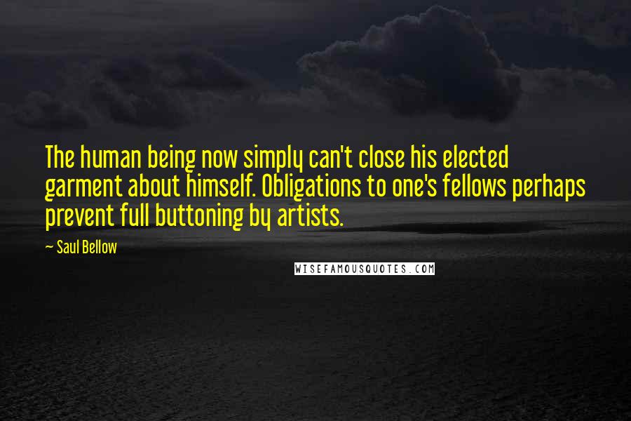 Saul Bellow Quotes: The human being now simply can't close his elected garment about himself. Obligations to one's fellows perhaps prevent full buttoning by artists.