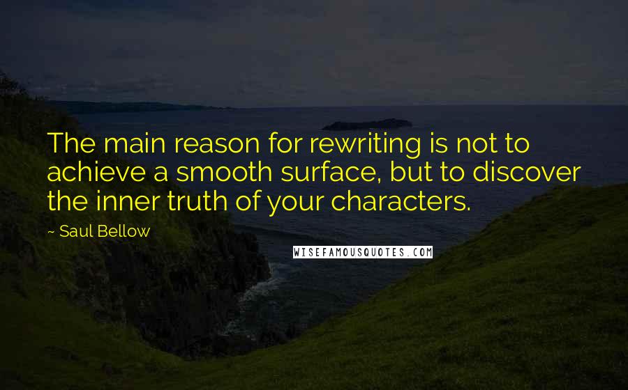 Saul Bellow Quotes: The main reason for rewriting is not to achieve a smooth surface, but to discover the inner truth of your characters.
