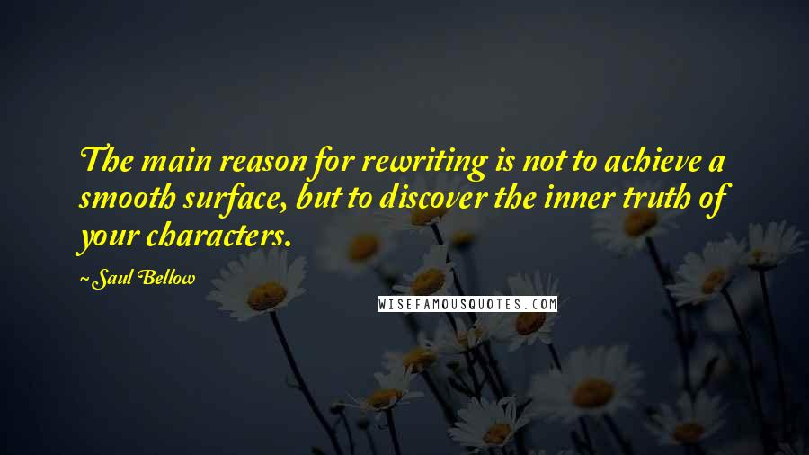 Saul Bellow Quotes: The main reason for rewriting is not to achieve a smooth surface, but to discover the inner truth of your characters.