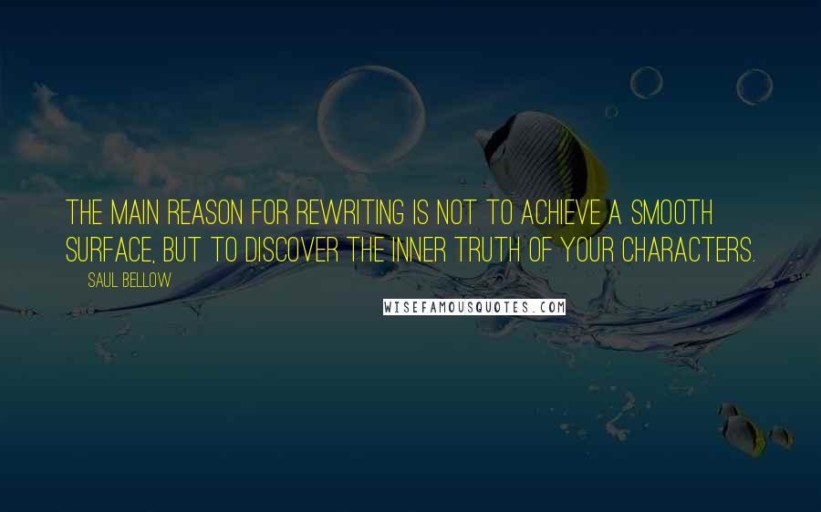 Saul Bellow Quotes: The main reason for rewriting is not to achieve a smooth surface, but to discover the inner truth of your characters.