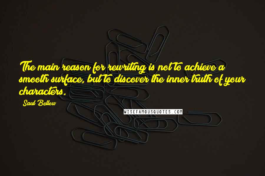 Saul Bellow Quotes: The main reason for rewriting is not to achieve a smooth surface, but to discover the inner truth of your characters.