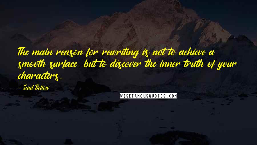 Saul Bellow Quotes: The main reason for rewriting is not to achieve a smooth surface, but to discover the inner truth of your characters.