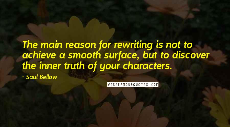 Saul Bellow Quotes: The main reason for rewriting is not to achieve a smooth surface, but to discover the inner truth of your characters.