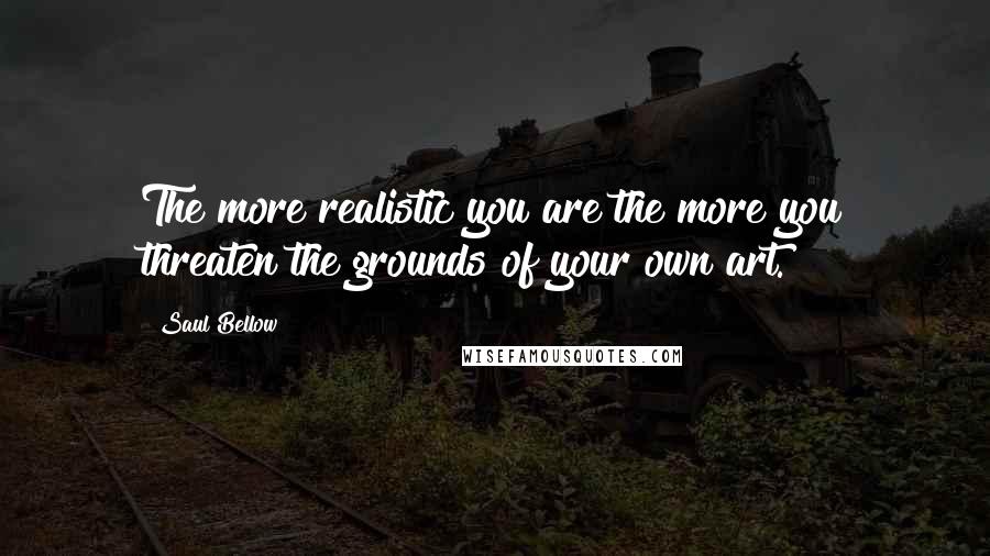 Saul Bellow Quotes: The more realistic you are the more you threaten the grounds of your own art.
