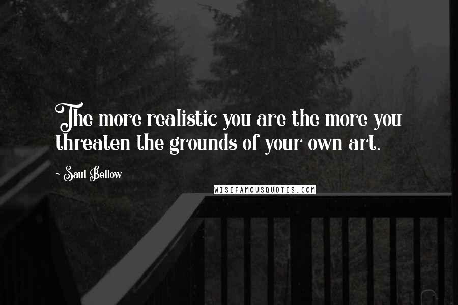 Saul Bellow Quotes: The more realistic you are the more you threaten the grounds of your own art.