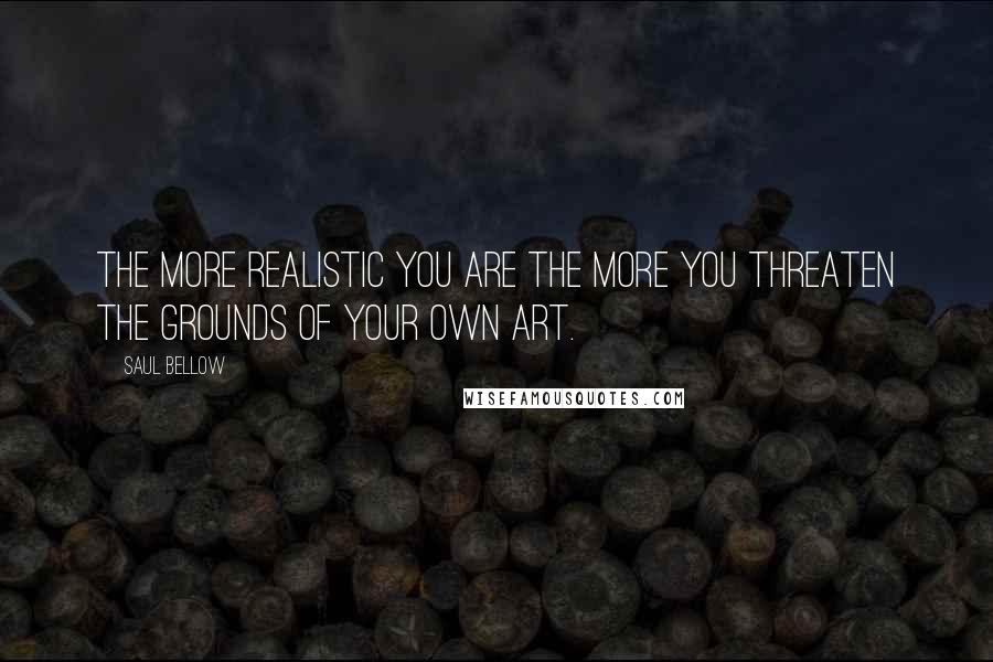 Saul Bellow Quotes: The more realistic you are the more you threaten the grounds of your own art.