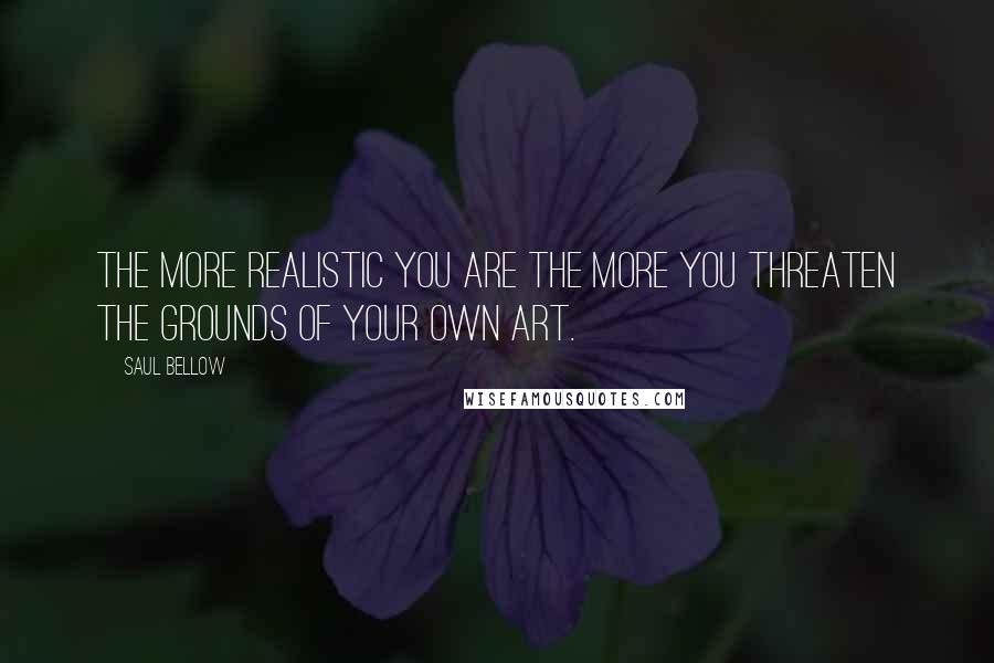 Saul Bellow Quotes: The more realistic you are the more you threaten the grounds of your own art.