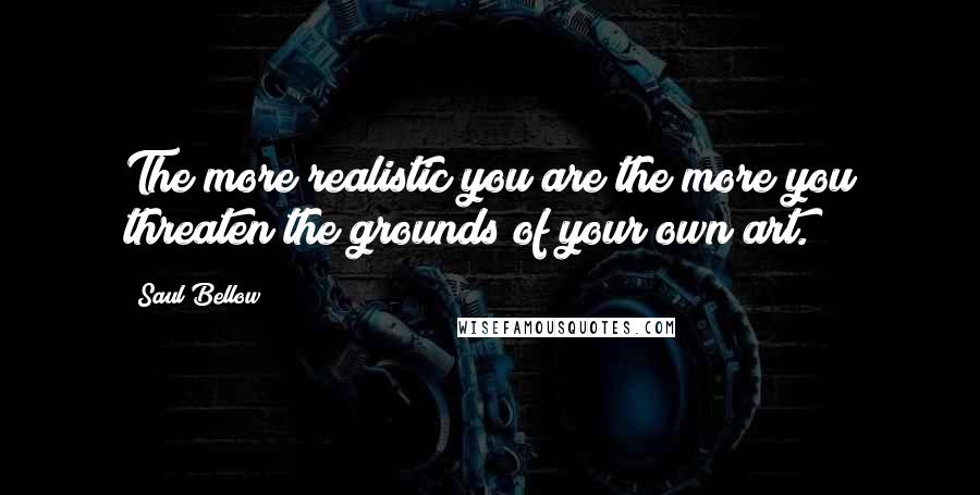 Saul Bellow Quotes: The more realistic you are the more you threaten the grounds of your own art.