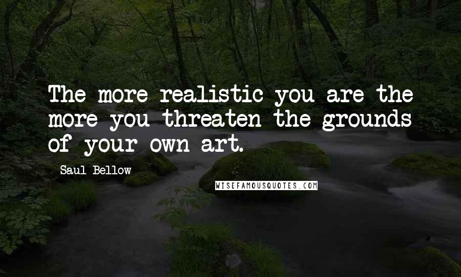 Saul Bellow Quotes: The more realistic you are the more you threaten the grounds of your own art.