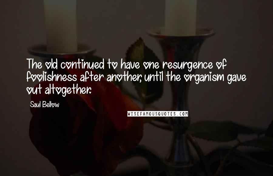 Saul Bellow Quotes: The old continued to have one resurgence of foolishness after another, until the organism gave out altogether.