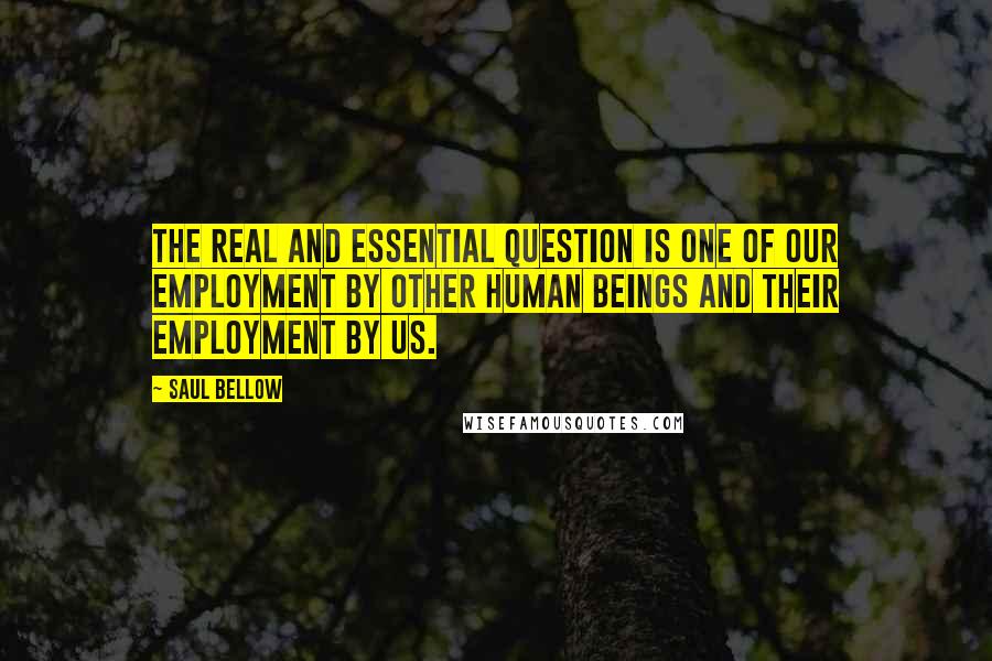 Saul Bellow Quotes: The real and essential question is one of our employment by other human beings and their employment by us.