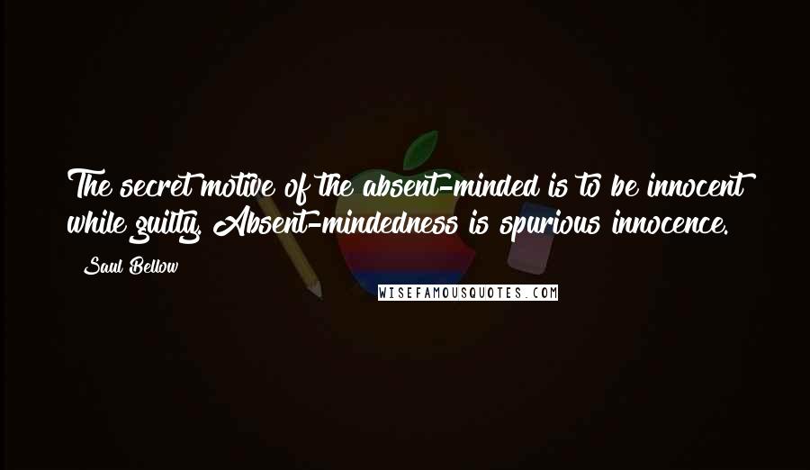 Saul Bellow Quotes: The secret motive of the absent-minded is to be innocent while guilty. Absent-mindedness is spurious innocence.