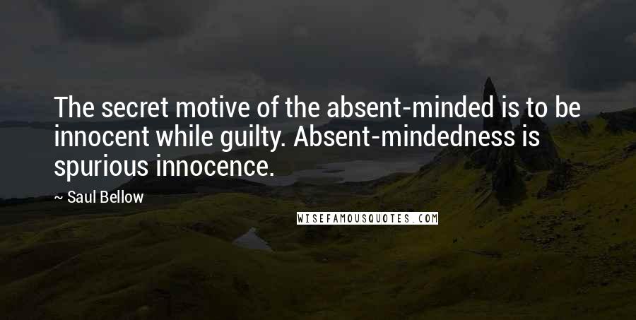 Saul Bellow Quotes: The secret motive of the absent-minded is to be innocent while guilty. Absent-mindedness is spurious innocence.