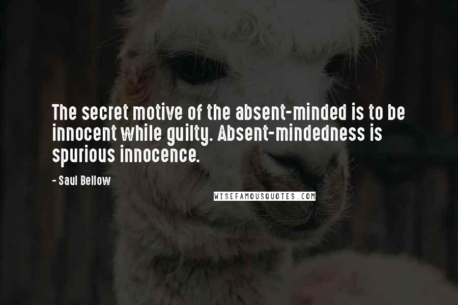 Saul Bellow Quotes: The secret motive of the absent-minded is to be innocent while guilty. Absent-mindedness is spurious innocence.