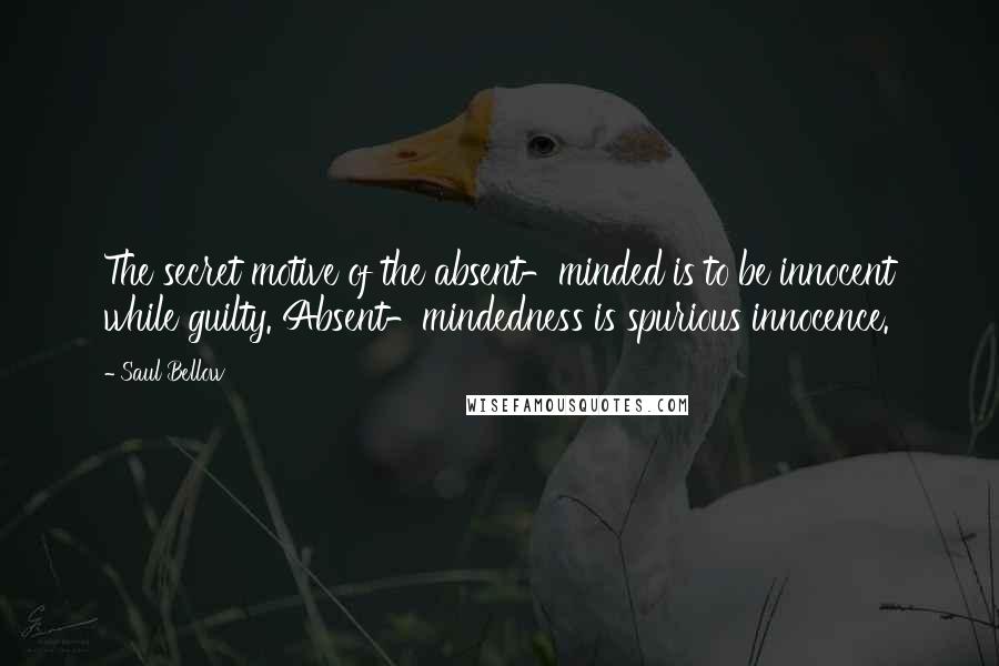 Saul Bellow Quotes: The secret motive of the absent-minded is to be innocent while guilty. Absent-mindedness is spurious innocence.