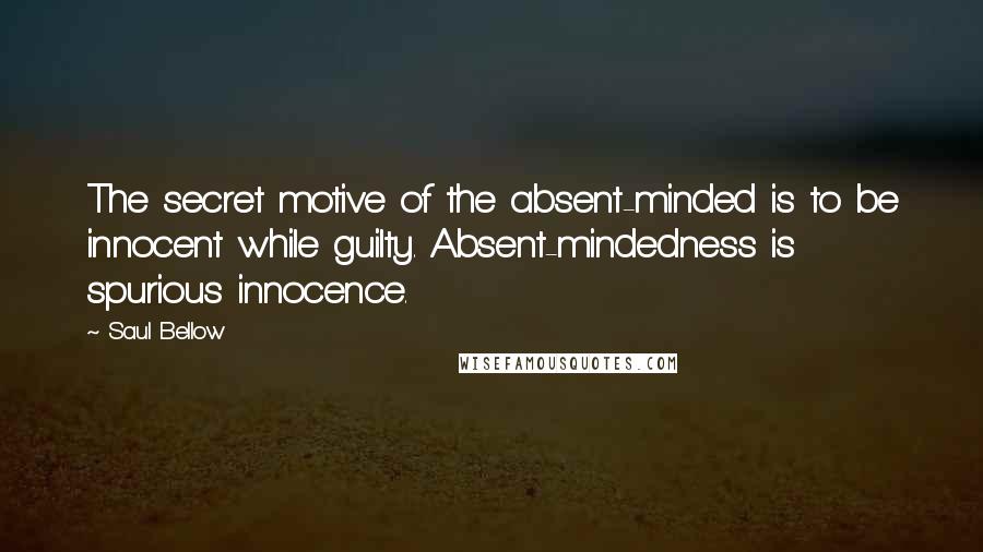 Saul Bellow Quotes: The secret motive of the absent-minded is to be innocent while guilty. Absent-mindedness is spurious innocence.