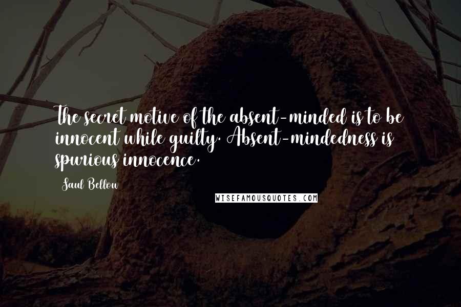 Saul Bellow Quotes: The secret motive of the absent-minded is to be innocent while guilty. Absent-mindedness is spurious innocence.