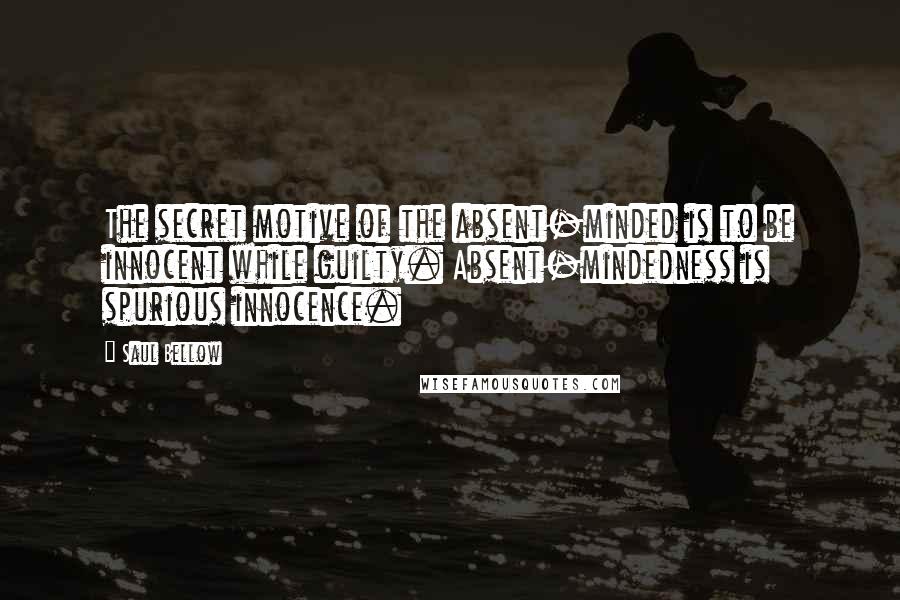 Saul Bellow Quotes: The secret motive of the absent-minded is to be innocent while guilty. Absent-mindedness is spurious innocence.