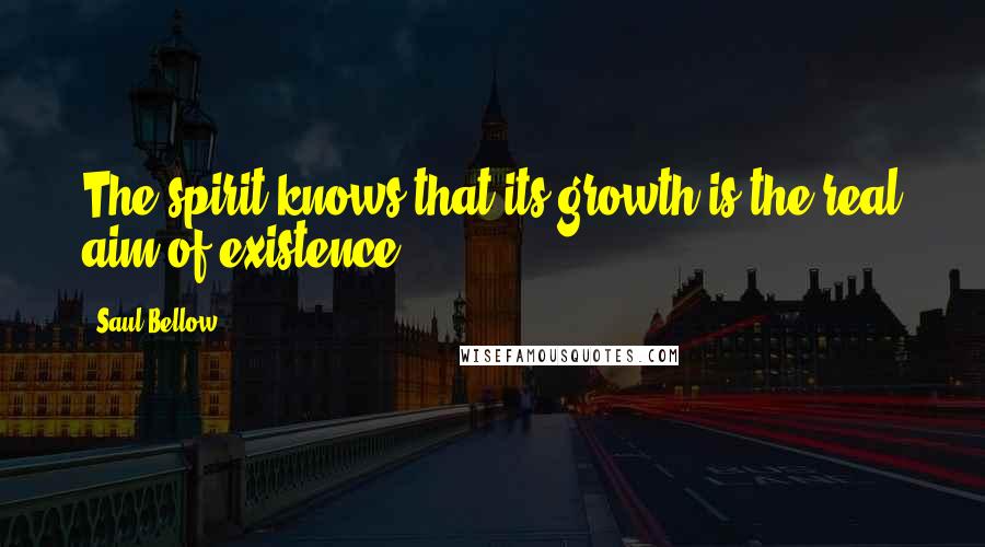 Saul Bellow Quotes: The spirit knows that its growth is the real aim of existence.